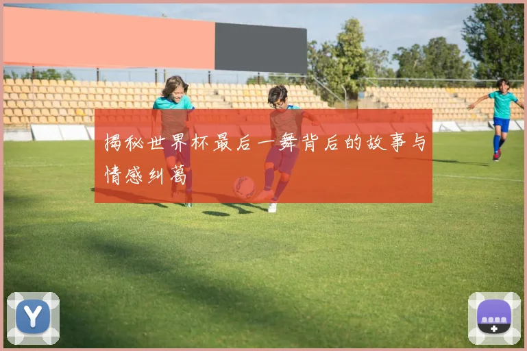 揭秘世界杯最后一舞背后的故事与情感纠葛