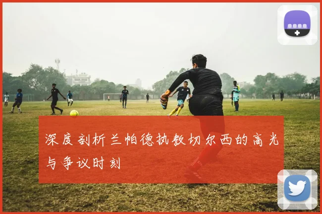 深度剖析兰帕德执教切尔西的高光与争议时刻