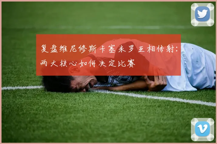 复盘维尼修斯卡塞米罗互相传射：两大核心如何决定比赛