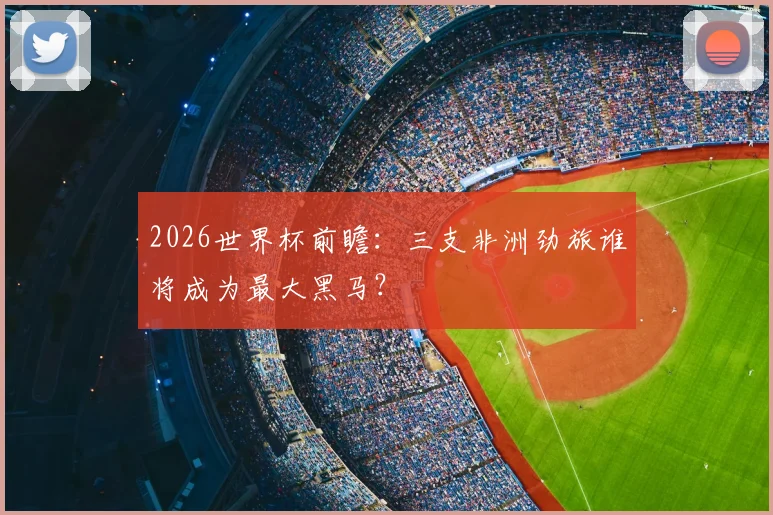 2026世界杯前瞻：三支非洲劲旅谁将成为最大黑马？