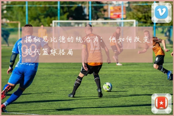 揭秘恩比德的统治力：他如何改变现代篮球格局