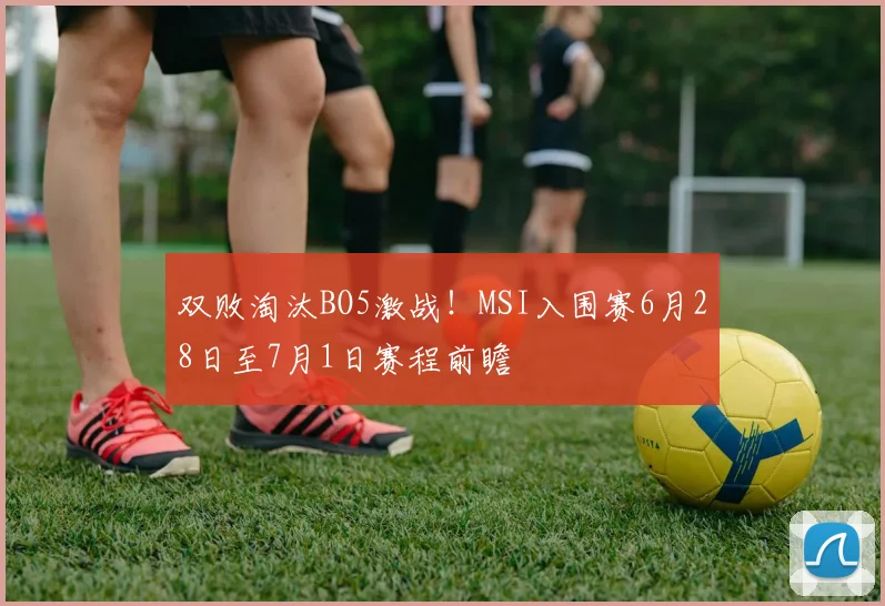 双败淘汰BO5激战!MSI入围赛6月28日至7月1日赛程前瞻