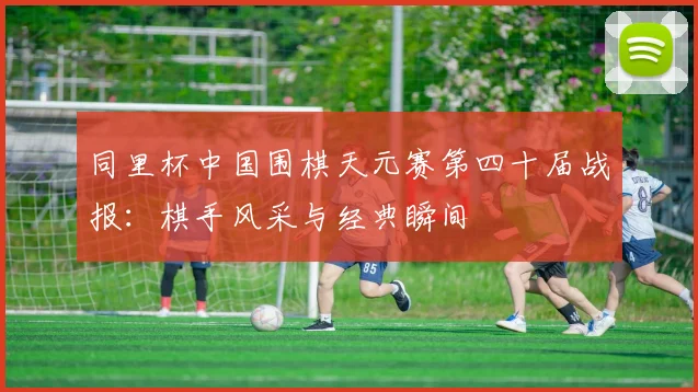 同里杯中国围棋天元赛第四十届战报：棋手风采与经典瞬间