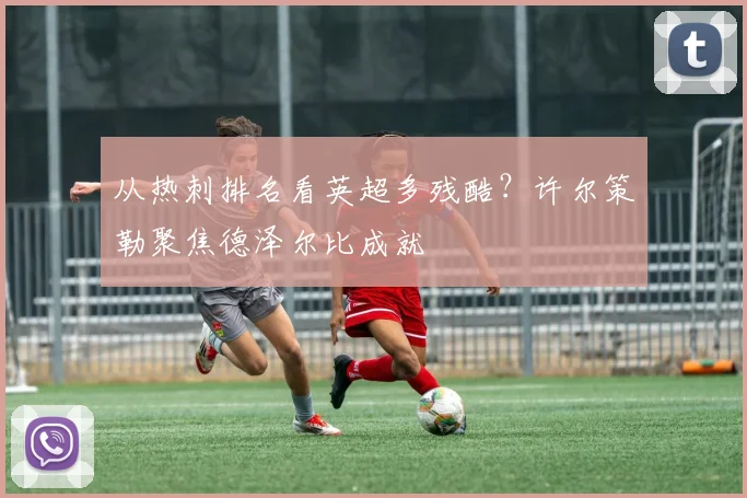 从热刺排名看英超多残酷？许尔策勒聚焦德泽尔比成就