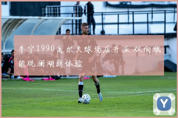 李宁1990高尔夫球场店开业 双向赋能观澜湖新体验