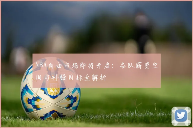 NBA自由市场即将开启：各队薪资空间与补强目标全解析